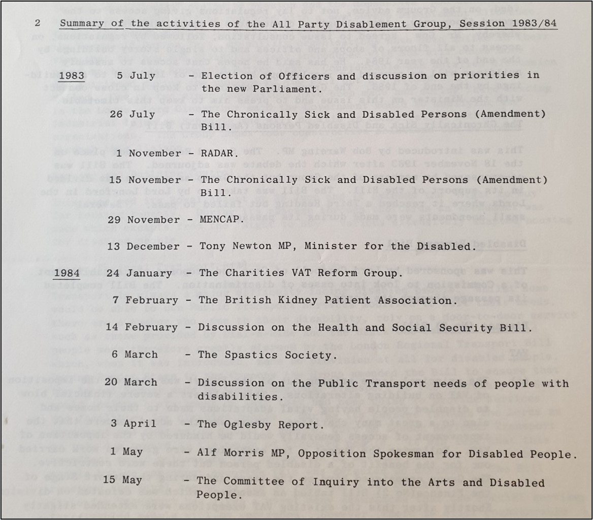 Heading: Summary of the activities of the All Party Disablement Group, Session 1983/84
1983: 5 July, election of Officers and discussion on priorities in the new Parliament. 26 July, The Chronically Sick and Disabled Persons (Amendment) Bill. 1 November, RADAR. 15 November, The Chronically Sick and Disabled Persons (Amendment) Bill. 29 November, MENCAP. 13 December, Tony Newton MP, Minister for the Disabled.
1984: 24 January, The Charities VAT Reform Group. 7 February, The British Kidney Patient Association. 14 February, Discussion on the Health and Social Security Bill. 6 March, The Spastics [sic] Society. 20 March, Discussion on the Public Transport needs of people with disabilities. 3 April, The Oglesby Report. 1 May, Alf Morris MP, Opposition Spokesman for Disabled People. 15 May, The Committee of Inquiry into the Arts and Disabled People.