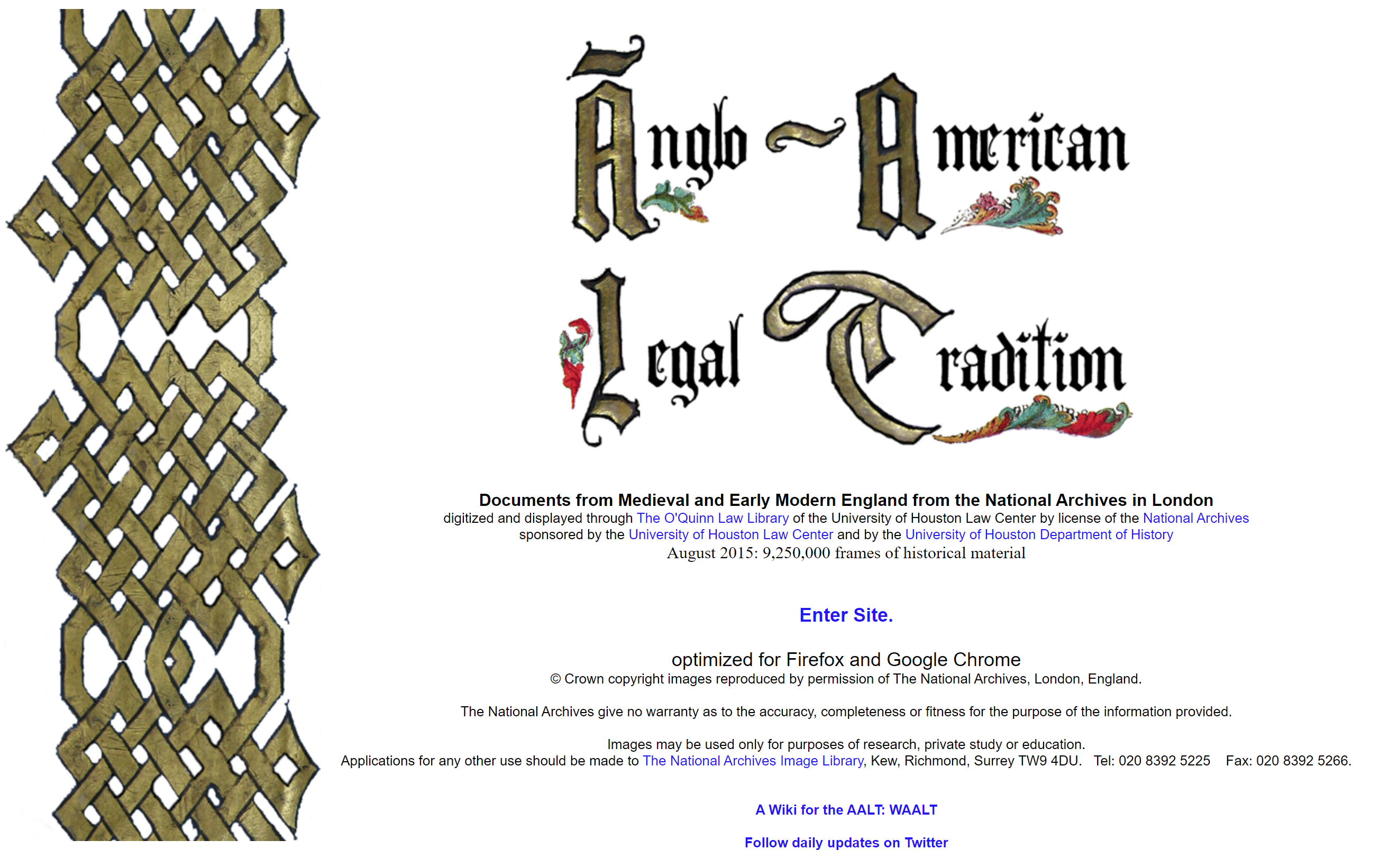 A screenshot of a webpage. The title is: Anglo-American Legal Tradition. Below the title it says: 'Documents from Early Modern England from the National Archives in London digitized and displayed through The O'Quinn Law Library of the University of Houston Law Center by license of the National Archives sponsored by the University of Houston Law Center and by the University of Houston Department of History August 2015: 9,250,000 frames of historical material. Enter Site.
There is an image running down the left handside of the webpage. 
