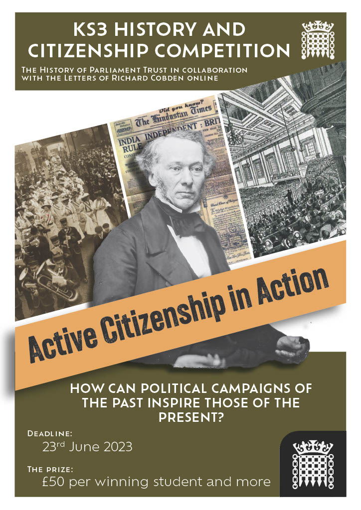 A poster. At the top is written: KS3 History and Citizenship Competition. The History of Parliament Trust in collaboration with the Letters of Richard Cobden Online. Next to an image of a portcullis. Below this writing is a cut out image of a white man (Cobden) in a suit in front of three images of protest. Across him is the banner 'Active citizenship in action'. Below this is the writing 'How can political campaigns of the past inspire those of the present?' Deadline: 23rd June 2023. The Prize: £50 per winning student and more.