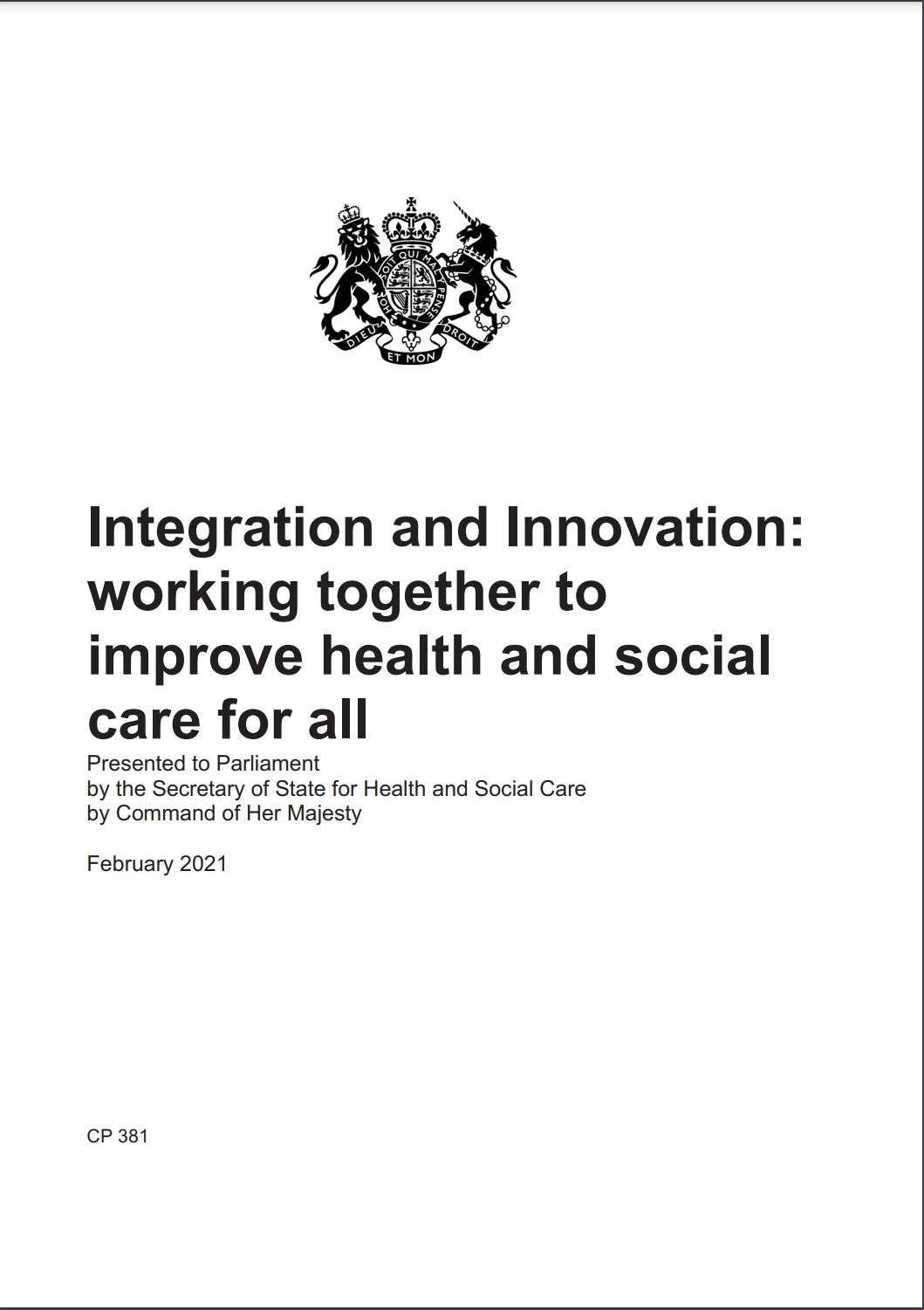 The front cover of a policy paper. It has the Department of Health logo on it. The title is Integration and Innovation: working together to improve health and social care for all.
Presented to Parliament by the Secretary of State for Health and Social Care by Command of Her Majesty.
Date: February 2021
CP 381