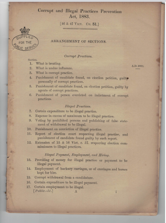 Photographed picture of the arrangement of sections of the Corrupt and Illegal Practice Prevention Act, 1883, on faded brownish paper. There is a stamp which says 'supplied for the public service'. It is broken into the three sections, with itemised sub-sections. The first is 'Corrupt Practices': 1. What is treating 2. What is undue influence 3. What is corrupt practice 4. Punishment of candidate found, on election petition, guilty personally of corrupt practices 5. Punishment of candidate found, on election petition, guilty by agents of corrupt practices 6. Punishment of person convicted on indictment of corrupt practices. The second section is under 'Illegal Practices': 7. Certain expenditure to be illegal practice 8. Expense in excess of maximum to be illegal practice 9. Voting by prohibited persons and publishing of false statement of withdrawal to be illegal 10. Punishment on convictions of illegal practice 11. Report of election court respecting illegal practice, and punishment of candidate found guilty by such report 12. Extension of 15 & 16 Vict. c. 57. respecting election commisioners to illegal practices. The third section is titled 'Illegal Payment, Employment, and Hiring'. 13. Providing of money for illegal practice or payment to be illegal payment 14. Employment of hackney carriages, or of carriages and horses kept for hire 15. Corrupt withdrawal from a candidature 16. Certain expenditure to be illegal payment 17. Certain employment to be illegal.