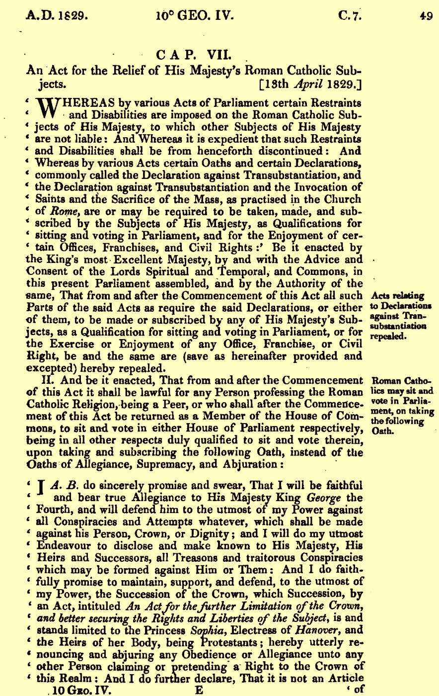 The written text for the Roman Catholic Relief Act. On yellowed paper, the wording is ink typed "CAP. VII. 
An Act for the Relief of His Majesty's Roman Catholic Subjects [13th April 1829.]
Whereas by various Acts of Parliament certain Restraints and Disabilities are imposed on the Roman Catholic Wubjects of His Majesty, to which other Subjects of HIs Majesty and Disabilities shall be henceforth discontinued: And Whereas by various Acts certain Oaths and certain Declarations, commonly called the Declaration against Transubstantiation, and the Declaration against Transubstantiation and the Invocation of Saints and the Sacrifice of the Mass, as practised in the Church of Rome, are or may be required to be taken made, and subscribed by the Subjects of His Majesty, as Qualifications for sitting and voting in Parliament, and for the Enjoyment of certain Offices, Franchises, and Civil Rights: Be it enacted by the King's most excellent Majesty, by and with the Advice and Consent of the Lords Spiritual and Temporal, and the Commons, in this present Parliament assembled, and by the Authority of the same, That from and after the Commencement of this Act and all such Parts of the said Act as require the said Declarations, or either of them, to be made or subscribed by any of His Majesty's Subjects, as a Qualification for sitting and voting in Parliament, or for the Exercise or Enjoyment of any Office, Franchise, or Civil Right, be and the same are (save as hereinafter provided and expected) hereby repealed.
II. And be it enacted, That from and after the Commencement of this Act it shall be lawful for any Person professing the Roman Catholic Religion, being a Peer, or who shall after the Commencement of this Act be returned as a Member of the House of Commons, to sit and vote in either House of Parliament respectively, being in all other respects duly qualified to sit and vote therein, upon taking and subscribing the following Oath, instrad of the Oaths of Allegience, Supremacy, and Abjuration:
I A. B. do sincerely promise and swear, That I will be faithful and bear true Allegiance to His Majesty King George the Fourth, and will defend him to the utmost of my Power against all Conspiracies and Attempts whatever, which shall be made against his Person, Crown, or Dignity: and I will do my utmost Endeavour to disclose and make known to His Majesty, His Heirs and Successors, all Treasons and traitorous Conspiracies which may be formed against Him or Them: And I do faithfully promise to maintain, support, and defend, to the utmost of my Power, the Succession of the Crown, which Succession, by an Act, intituled An Act for the further Limitation of the Crown, and better securing the Rights and Liberties of the Subject, is and stands limited to the Princess Sophis, Electress of Hanover, and the Heirs of her Body, being Protestants; hereby utterly renouncing and abjuring any Obedience or Allegiance unto any other Person claiming or pretending a Right to the Crown of this Realm: And I do further declare, That it is not an Article of..."