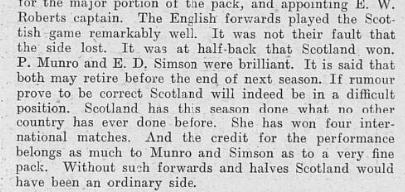Excerpt from a newspaper article praising Munro's performance in a Scotland v England rugby match in 1907. 'The Enlgish forwards played the Scottish game remarkably well. It was not their fault that hte side lost. It was at half-back that Scotland won. P. Munro and E. D. Simson were brilliant. It is said that both may retire before the end of next season. If rumour prove to be correct Scotland will indeed be in a difficult position. Scotland has this season done what no other coutnry has ever done before. She has won four international matches. And the credit for the performance belongs as much to Munro and Simson as to a very fine pack. Without such forwads and havles Scotland would have been an ordinary side.' 