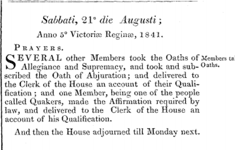 A section of the Commons Journal which reads 'Sabbati, 21 die Augusti; Anno 5 Victoriae Reginae. Prayers. Several other Members took the oaths of Allegiance and Supremacy, and took and subscribed the Oath of Abjuration; and delivered to the Clerk of the House an account of their Qualification; and one Member, being one of the people called Quakers, made the Affirmation required by law, and delivered to the Clerk of the House an account of his Qualification. And then the House adjourned till Monday next.'