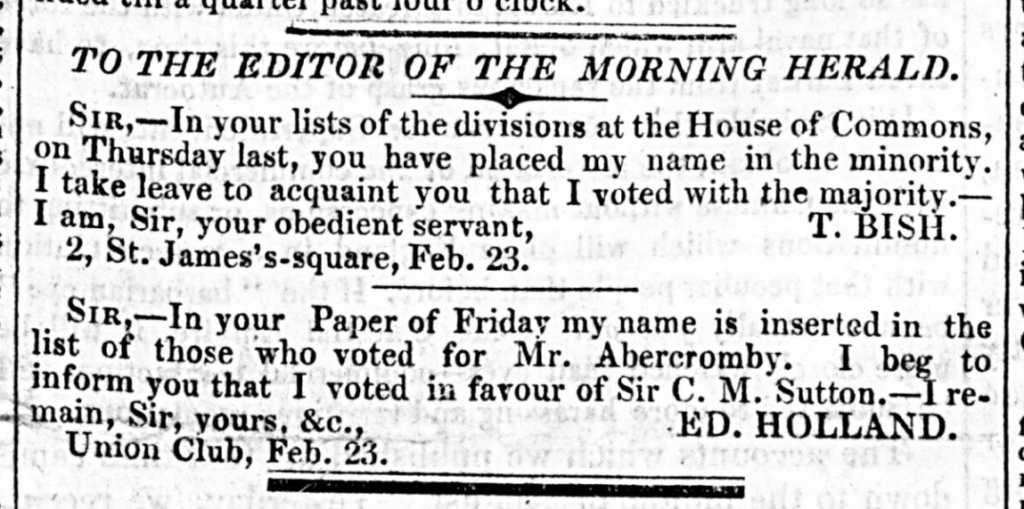 Two corrections issued in the Morning Herald, 24 February 1835. They read: 

'Sir - In your lists of the divisions at the House of Commons on THursday last, you have placed my name in the minority. I take leave to acquaint you that I voted with the majority. - I am, Sir, your obedient servant, T. BISH, 2 St Jame's Square, Feb. 23' 

'Sir - In your Paper of Friday my name is inserted in the list of those who voted for Mr Abercromby. I beg to inform you that I voted in favou of Sir C. M. Sutton - I remain, Sir, yours &c, ED. HOLLAND, Union Club, Feb. 23.' 